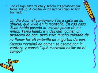 • Lee el siguiente texto y señala las palabras que
tiene sufijo. A continuación indica cómo se han
formado.
Un día Juan el camionero fue a casa de su
abuela, que vivía en la montaña. En esa casa
Juan había pasado la mayor parte de su
niñez. Tenía hambre y decidió comer un
pedacito de pan, pero tuvo mucho cuidado de
no llenar las alfombrilla de miguitas de pan.
Cuando terminó de comer se asomó por la
ventana y pensó: “¡qué maravilla estar en el
campo!”
 