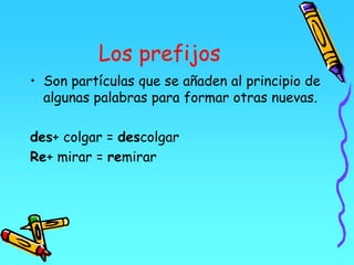 Los prefijos
• Son partículas que se añaden al principio de
algunas palabras para formar otras nuevas.
des+ colgar = descolgar
Re+ mirar = remirar
 