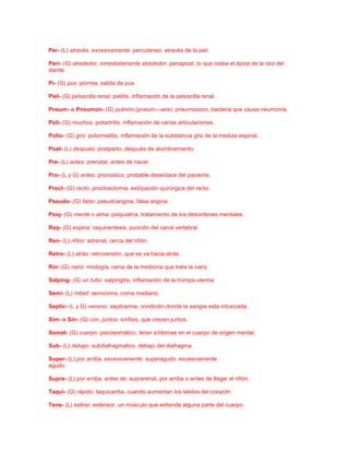 Per- (L) através, excesivamente: percutaneo, através de la piel.
Peri- (G) alrededor, inmediatamente alrededor: periapical, lo que rodea el ápice de la raíz del
diente.
Pi- (G) pus: piorrea, salida de pus.
Piel- (G) pelvecilla renal: pielitis, inflamación de la pelvecilla renal.
Pneum- o Pneumon- (G) pulmón (pneum—aire): pneumococo, bacteria que causa neumonía.
Poli- (G) muchos: poliartritis, inflamación de varias articulaciones.
Polio- (G) gris: poliomielitis, inflamación de la substancia gris de la medula espinal.
Post- (L) después: postparto, después de alumbramiento.
Pre- (L) antes: prenatal, antes de nacer.
Pro- (L y G) antes: pronostico, probable desenlace del paciente.
Proct- (G) recto: proctosctomia, extirpación quirúrgica del recto.
Pseudo- (G) falso: pseudoangina, falsa angina.
Psiq- (G) mente o alma: psiquiatría, tratamiento de los desordenes mentales.
Raq- (G) espina: raquicentesis, punción del canal vertebral.
Ren- (L) riñón: adrenal, cerca del riñón.
Retro- (L) atrás: retroversión, que se va hacia atrás.
Rin- (G) nariz: rinología, rama de la medicina que trata la nariz.
Salping- (G) un tubo: salpingitis, inflamación de la trompa uterina
Semi- (L) mitad: semicoma, coma mediano.
Septic- (L y G) veneno: septicemia, condición donde la sangre esta intoxicada.
Sim- o Sin- (G) con, juntos: sínfisis, que crecen juntos.
Somat- (G) cuerpo: psicosomático, tener síntomas en el cuerpo de origen mental.
Sub- (L) debajo: subdiafragmatico, debajo del diafragma.
Super- (L) por arriba, excesivamente: superagudo, excesivamente
agudo.
Supra- (L) por arriba, antes de: suprarenal, por arriba o antes de llegar al riñón.
Taqui- (G) rápido: taquicardia, cuando aumentan los latidos del corazón.
Tens- (L) estirar: extensor, un músculo que extiende alguna parte del cuerpo.

 