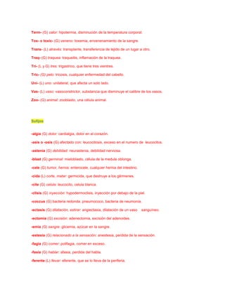 Term- (G) calor: hipotermia, disminución de la temperatura corporal.
Tox- o toxic- (G) veneno: toxemia, envenenamiento de la sangre.
Trans- (L) através: transplante, transferencia de tejido de un lugar a otro.
Traq- (G) traquea: traqueitis, inflamación de la traquea.
Tri- (L y G) tres: trigastrico, que tiene tres vientres.
Tric- (G) pelo: tricosis, cualquier enfermedad del cabello.
Uni- (L) uno: unilateral, que afecta un solo lado.
Vas- (L) vaso: vasoconstrictor, substancia que disminuye el calibre de los vasos.
Zoo- (G) animal: zooblasto, una célula animal.

Sufijos

-algía (G) dolor: cardialgia, dolor en el corazón.
-asis o -osis (G) afectado con: leucocitosis, exceso en el numero de leucocitos.
-astenia (G) debilidad: neurastenia, debilidad nerviosa.
-blast (G) germinal: mieloblasto, célula de la medula oblonga.
-cele (G) tumor, hernia: enterocele, cualquier hernia del intestino.
-cida (L) corte, matar: germicida, que destruye a los gérmenes.
-cite (G) celula: leucocito, celula blanca.
-clisis (G) inyección: hypodermoclisis, inyección por debajo de la piel.
-coccus (G) bacteria redonda: pneumococo, bacteria de neumonía.
-ectasis (G) dilatación, estirar: angiectasia, dilatación de un vaso

sanguíneo.

-ectomia (G) excisión: adenectomia, excisión del adenoides.
-emia (G) sangre: glicemia, azúcar en la sangre.
-estesia (G) relacionado a la sensación: anestesia, perdida de la sensación.
-fagia (G) comer: polifagia, comer en exceso.
-fasia (G) hablar: afasia, perdida del habla.
-ferente (L) llevar: eferente, que se lo lleva de la periferia.

 