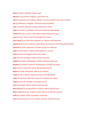 -fobia (G) miedo: hidrofobia, miedo al agua.
-genico (G) que produce: piogenico, que produce pus.
-iatria (G) pertenece a los médicos: pediatría, rama de la medicina que trata a los niños.
-itis (G) inflamación: amigdalitis, inflamación de las amígdalas.
-lisis (G) perdida, disolución: autolisis, disolución de células.
-logia (G) estudio de: patología, ciencia que estudia las enfermedades.
-malacia (G) que se suaviza: osteomalacia, falta de dureza en huesos.
-oma (G) tumor: mioma, tumor formado apartir de músculo.
-osis (-asís) (G) que esta siendo afectado con: aterosis, arterioesclerosis.
-(o)stomia (G) formar una abertura: gastrostomia, la creación de una fístula gástrica artificial.
-(o)tomia (G) cortar: laparotomía, inscisión quirúrgica en abdomen.
-patia (G) enfermedad: miopatia, enfermedad de un músculo.
-penia (G) falta de: leucopenia, falta de leucocitos.
-pexy (G) to fis: proctopexy, fixation of rectum by suture.
-plastia (G) moldear: gastroplastia, moldear y reformar el estomago.
-poyesis (G) creación, formación: hematopoyesis, formación de sangre.
-pnea (G) aire o respiración: disnea, dificultad para respirar.
-ptosis (G) caida: enteroptosis, caida de los intestinos.
-ritmia (G) ritmo: arritmia, variación del ritmo normal del corazón.
-rrafia (G) sutura de: enterorrafia, suturar de un pedazo de intestino.
-rragia (G) que sale: otorragía, hemorragía del oido.
-rrea (G) descarga: otorrea, salida de liquido del oido.
-sten (ia) (ico) (G) correspondiente a la fuerza: astenia, falta de fuerza.
-taxia o -taxis (G) orden, arreglo de: ataxia, falta de coordinación muscular.
-trofia (G) cuidado: atrofia, estropeado, o disminuido.
-uria (G) relacionado con la orina: poliuria, secreción excesiva de orina.

 