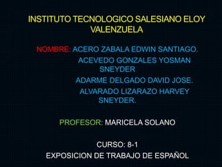 INSTITUTO TECNOLOGICO SALESIANO ELOY
VALENZUELA
NOMBRE: ACERO ZABALA EDWIN SANTIAGO.
ACEVEDO GONZALES YOSMAN
SNEYDER
ADARME DELGADO DAVID JOSE.
ALVARADO LIZARAZO HARVEY
SNEYDER.
PROFESOR: MARICELA SOLANO
CURSO: 8-1
EXPOSICION DE TRABAJO DE ESPAÑOL
 