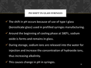 ✓ The shift in pH occurs because of use of type I glass
(borosilicate glass) used in prefilled syringes manufacturing.
✓ Around the beginning of cooling phase at 5800c, sodium
oxide is forms and remains in glass.
✓ During storage, sodium ions are released into the water for
injection and increase the concentration of hydroxide ions,
thus increasing alkalinity.
✓ This causes change in pH in syringes.
PH SHIFT IN GLASS SYRINGES
12
 