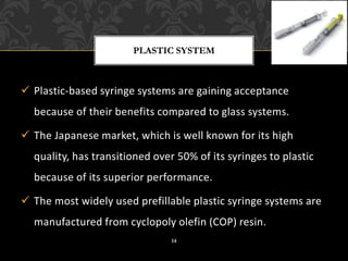 ✓ Plastic-based syringe systems are gaining acceptance
because of their benefits compared to glass systems.
✓ The Japanese market, which is well known for its high
quality, has transitioned over 50% of its syringes to plastic
because of its superior performance.
✓ The most widely used prefillable plastic syringe systems are
manufactured from cyclopoly olefin (COP) resin.
PLASTIC SYSTEM
14
 