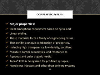 ✓ Major properties:
✓ Clear amorphous copolymers based on cyclic and
✓ Linear olefins.
✓ These materials form a family of engineering resins
✓ That exhibit a unique combination of properties,
✓ Including high transparency, low density, excellent
✓ Moisture barrier capabilities, and resistance to
✓ Aqueous and polar organic media.
✓ Topas® COC is being used for pre-filled syringes,
✓ Needleless injectors and other drug delivery systems
COP PLASTIC SYSTEM
18
 