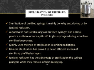 ✓ Sterilization of prefilled syringe is mainly done by autoclaving or by
ionizing radiation.
✓ Autoclave is not suitable of glass prefilled syringes and normal
plastics, as there occurs a pH shift in glass syringes during autoclave
sterilization process.
✓ Mainly used method of sterilization is ionizing radiations.
✓ Gamma sterilization has proved to be an efficient means of
sterilizing prefilled syringes.
✓ Ionizing radiation has the advantage of sterilization the syringe
plungers while they remain in their packaging.
STERILIZATION OF PREFILLED
SYRINGES
21
 