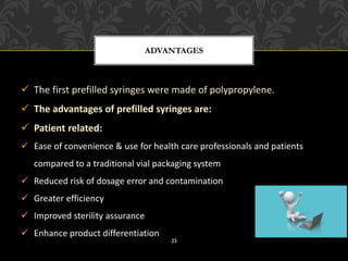 ✓ The first prefilled syringes were made of polypropylene.
✓ The advantages of prefilled syringes are:
✓ Patient related:
✓ Ease of convenience & use for health care professionals and patients
compared to a traditional vial packaging system
✓ Reduced risk of dosage error and contamination
✓ Greater efficiency
✓ Improved sterility assurance
✓ Enhance product differentiation
ADVANTAGES
23
 