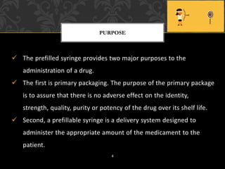 ✓ The prefilled syringe provides two major purposes to the
administration of a drug.
✓ The first is primary packaging. The purpose of the primary package
is to assure that there is no adverse effect on the identity,
strength, quality, purity or potency of the drug over its shelf life.
✓ Second, a prefillable syringe is a delivery system designed to
administer the appropriate amount of the medicament to the
patient.
PURPOSE
4
 