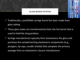 ✓ Traditionally, a prefillable syringe barrel has been made from
glass tubing.
✓ These glass tubes are transformed by heat into the barrel that is
used to hold the drug product.
✓ Syringe manufacturers typically form and process the glass and
purchase the complementing elastomeric components (e.g.,
plungers, tip caps, needle shields) that complete the primary
package from an elastomeric closure manufacturer.
GLASS BASED SYSTEM
7
 