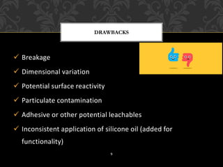 ✓ Breakage
✓ Dimensional variation
✓ Potential surface reactivity
✓ Particulate contamination
✓ Adhesive or other potential leachables
✓ Inconsistent application of silicone oil (added for
functionality)
DRAWBACKS
9
 