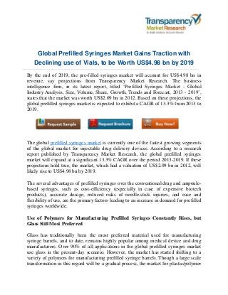 Global Prefilled Syringes Market Gains Traction with
Declining use of Vials, to be Worth US$4.98 bn by 2019
By the end of 2019, the pre-filled syringes market will account for US$4.98 bn in
revenue, say projections from Transparency Market Research. The business
intelligence firm, in its latest report, titled ‘Prefilled Syringes Market - Global
Industry Analysis, Size, Volume, Share, Growth, Trends and Forecast, 2013 - 2019’,
states that the market was worth US$2.09 bn in 2012. Based on these projections, the
global prefilled syringes market is expected to exhibit a CAGR of 13.3% from 2013 to
2019.
The global prefilled syringes market is currently one of the fastest growing segments
of the global market for injectable drug delivery devices. According to a research
report published by Transparency Market Research, the global prefilled syringes
market will expand at a significant 13.3% CAGR over the period 2013-2019. If these
projections hold true, the market, which had a valuation of US$2.09 bn in 2012, will
likely rise to US$4.98 bn by 2019.
The several advantages of prefilled syringes over the conventional drug and ampoule-
based syringes, such as cost-efficiency (especially in case of expensive biotech
products), accurate dosage, reduced risks of needle-stick injuries, and ease and
flexibility of use, are the primary factors leading to an increase in demand for prefilled
syringes worldwide.
Use of Polymers for Manufacturing Prefilled Syringes Constantly Rises, but
Glass Still Most Preferred
Glass has traditionally been the most preferred material used for manufacturing
syringe barrels, and to date, remains highly popular among medical device and drug
manufacturers. Over 90% of all applications in the global prefilled syringes market
use glass in the present-day scenario. However, the market has started shifting to a
variety of polymers for manufacturing prefilled syringe barrels. Though a large scale
transformation in this regard will be a gradual process, the market for plastic/polymer
 