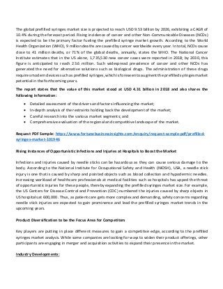 The global prefilled syringes market size is projected to reach USD 9.53 billion by 2026, exhibiting a CAGR of
10.4% during the forecast period. Rising incidence of cancer and other Non-Communicable Diseases (NCDs)
is expected to be the primary factor fueling the prefilled syringe market growth. According to the World
Health Organization (WHO), 9 million deaths are caused by cancer worldwide every year. In total, NCDs cause
close to 41 million deaths, or 71% of the global deaths, annually, states the WHO. The National Cancer
Institute estimates that in the US alone, 1,735,530 new cancer cases were reported in 2018; by 2030, this
figure is anticipated to reach 23.6 million. Such widespread prevalence of cancer and other NCDs has
generated the need for alternative solutions such as biological drugs. The administration of these drugs
requires modern devices such as prefilled syringes, which is foreseen to augment the prefilled syringes market
potential in the forthcoming years.
The report states that the value of this market stood at USD 4.31 billion in 2018 and also shares the
following information:
 Detailed assessment of the drivers and factors influencing the market;
 In-depth analysis of the restraints holding back the development of the market;
 Careful research into the various market segments; and
 Comprehensive evaluation of the regional and competitive landscape of the market.
Request PDF Sample: https://www.fortunebusinessinsights.com/enquiry/request-sample-pdf/prefilled-
syringes-market-101946
Rising Instances of Opportunistic Infections and Injuries at Hospitals to Boost the Market
Infections and injuries caused by needle sticks can be hazardous as they can cause serious damage to the
body. According to the National Institute for Occupational Safety and Health (NIOSH), USA, a needle stick
injury is one that is caused by sharp and pointed objects such as blood collection and hypodermic needles.
Increasing workload of healthcare professionals at medical facilities such as hospitals has upped the threat
of opportunistic injuries for these people, thereby expanding the prefilled syringes market size. For example,
the US Centers for Disease Control and Prevention (CDC) numbered the injuries caused by sharp objects in
US hospitals at 600,000. Thus, as patient care gets more complex and demanding, safety concerns regarding
needle stick injuries are expected to gain prominence and lead the prefilled syringes market trends in the
upcoming years.
Product Diversification to be the Focus Area for Competitors
Key players are putting in place different measures to gain a competitive edge, according to the prefilled
syringes market analysis. While some companies are looking for ways to widen their product offerings, other
participants are engaging in merger and acquisition activities to expand their presence in the market.
Industry Developments:
 