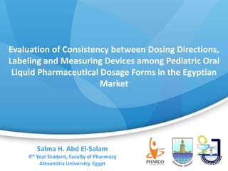 Evaluation of Consistency between Dosing Directions,
Labeling and Measuring Devices among Pediatric Oral
Liquid Pharmaceutical Dosage Forms in the Egyptian
Market
1
Salma H. Abd El-Salam
4th Year Student, Faculty of Pharmacy
Alexandria University, Egypt
 