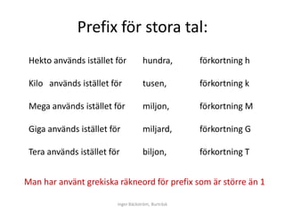 Prefix för stora tal:
 Hekto används istället för          hundra,         förkortning h

 Kilo används istället för           tusen,          förkortning k

 Mega används istället för           miljon,         förkortning M

 Giga används istället för           miljard,        förkortning G

 Tera används istället för           biljon,         förkortning T


Man har använt grekiska räkneord för prefix som är större än 1

                         Inger Bäckström, Burträsk
 
