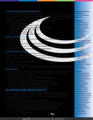 • ความรูเรื่องโลก (Global Awareness)
• ความรูดานการเงิน, เศรษฐกิจ, ธุรกิจและการเปนผูประกอบการ
(Financial, Economic, Business and Entrepreneurial Literacy)
• ความรูดานการเปนพลเมืองที่ดี (Civic Literacy)
• ความรูดานสุขภาพ (Health Literacy)
• ความรูดานสิ่งแวดลอม (Environmental Literacy)
ขอมูลเพิ่มเติม www.facebook.com/ThaiPLC และ www.QLF.or.th
สาระวิชาหลักและทักษะเพื่อการดำรงชีวิตในศตวรรษที่ 21
การรอบรูสาระวิชามีความสำคัญและจำเปนอยางยิ่งตอความสำเร็จของนักเรียน สาระวิชาหลักไดแก ภาษาอังกฤษ การอาน
ภาษาของโลก ศิลปะ คณิตศาสตร เศรษฐศาสตร วิทยาศาสตร ภูมิศาสตร ประวัติศาสตร การปกครองและความเปนพลเมืองที่ดี
แตไมเพียงพอสำหรับการเรียนรูเพื่อมีชีวิตในโลกยุคศตวรรษที่ 21 โรงเรียนตองสงเสริมความเขาใจเนื้อหาวิชาการใหอยูใน
ระดับสูงดวยการสอดแทรกทักษะเพื่อการดำรงชีวิตในศตวรรษที่ 21 ตอไปนี้เขาในทุกวิชาหลัก:
ทักษะดานการเรียนรูและนวัตกรรม
ทักษะดานการเรียนรูและนวัตกรรมจะเปนตัวกำหนดความพรอมของนักเรียนในการเขาสูการทำงานซึ่งมีความซับซอนเพิ่มขึ้น
ในโลกปจจุบัน ทักษะดานนี้ไดแก:
• ความคิดสรางสรรคและนวัตกรรม (Creativity and Innovation)
• การคิดอยางมีวิจารณญานและการแกปญหา (Critical Thinking and Problem Solving)
• การสื่อสารและความรวมมือ (Communication and Collaboration)
ทักษะสารสนเทศ สื่อและเทคโนโลยี
ทุกวันนี้ เราอาศัยอยูในสภาพแวดลอมที่ขับเคลื่อนดวยสื่อและเทคโนโลยี ซึ่งจะเห็นไดจากการเขาถึงขอมูลขาวสารจำนวนมากมาย
การเปลี่ยนแปลงอยางรวดเร็วดานเทคโนโลยีการศึกษาและความสามารถในการเชื่อมโยงกันและการมีสวนรวมในอัตราที่ไมเคย
เกิดขึ้นมากอน พลเมืองและแรงงานที่มีประสิทธิภาพตองสามารถแสดงทักษะการคิดอยางมีวิจารณญานและปฏิบัติงาน
ไดหลากหลาย เชน:
• ทักษะดานสารสนเทศ (Information Literacy)
• ทักษะดานสื่อ (Media Literacy)
• ทักษะดานเทคโนโลยีสารสนเทศและการสื่อสาร (Information, Communications and Technology, Literacy)
ทักษะชีวิตและอาชีพ
ชีวิตและสภาพการทำงานในทุกวันนี้จำเปนตองมีทักษะการคิดและองคความรูเพิ่มขึ้นมากมาย ความสามารถในการทำงานในยุค
ที่แขงขันกันดานขอมูลขาวสารและการดำรงชีวิตที่มีความซำซอนใหประสบความสำเร็จไดนั้น จำเปนที่นักเรียนตองใสใจ
อยางเครงครัดในการพัฒนาทักษะชีวิตตอไปนี้ใหเพียงพอ:
• ความยืดหยุนและความสามารถในการปรับตัว (Flexibility and Adaptability)
• การริเริ่มและการกำกับดูแลตนเองได (Initiative and Self-Direction)
• ทักษะดานสังคมและทักษะขามวัฒนธรรม (Social and Cross-Cultural Skills)
• การมีผลงานและความรับผิดชอบตรวจสอบได (Productivity and Accountability)
• ภาวะผูนำและความรับผิดชอบ (Leadership and Responsibility)
ระบบสงเสริมการเรียนรูในศตวรรษที่ 21
การพัฒนากรอบความคิดที่ครอบคลุมเพื่อการเรียนรูในศตวรรษที่ 21 นั้นจำเปนตองจะตองสรางระบบสงเสริมเพิ่มขึ้นจาก
ทักษะเฉพาะดาน องคความรู ความชำนาญการและความสามารถในการเรียนรูดานตางๆ เพื่อชวยใหนักเรียนรอบรู
มีความสามารถที่จำเปนและหลากหลาย เครือขาย P21 ไดระบุระบบสงเสริมใหนักเรียนไดรอบรูทักษะการเรียนรูที่สำคัญ
ในศตวรรษที่ 21 ไวดวยกันหาระบบดังนี้:
• มาตรฐานการเรียนรูในศตวรรษที่ 21 (21st Century Standards)
• การประเมินผลทักษะการเรียนรูในศตวรรษที่ 21 (Assessments of 21st Century Skills)
• หลักสูตรและวิธีการสอนในศตวรรษที่ 21 (21st Century Curriculum and Instruction)
• การพัฒนาวิชาชีพในศตวรรษที่ 21 (21st Century Professional Development)
• บรรยากาศการเรียนรูในศตวรรษที่ 21 (21st Century Learning Environments)
ศึกษารายละเอียดเพิ่มเติมไดที่เว็บไซต www.P21.org
รายชื่อประเทศสมาชิกองคกรฯ
ประเภทองคกร
• สมาคมบรรณารักษอเมริกัน
• ระบบอะโดบี
ประเภทบริษัท
• แอปเปล อิงค (Apple Inc.)
• แบล็กบอรด (Blackboard)
• เคเบิล อิน เดอะ คลาสรูม
(Cable in the Classroom)
• เซ็นเกจ เลิรนนิ่ง
(Cengage Learning)
• ซิสโก ซิสเต็มส
(Cisco Systems)
• เครโยลา (Crayola)
• เดลล (Dell)
• เอ็ดดูเคชั่น เน็ตเวิรก ออฟ อเมริกา
(Education Networks of America)
• อีทีเอส (ETS)
• อี เอฟ เอ็ดดูเคชั่น
(EF Education)
• โกลบอลสกอลาร
(GlobalScholar)
• ฮิวตัน มิฟฟน ฮารคอรต
(Houghton Mifﬁn Harcourt)
• ฮิวเลตต แพคการด
(Hewlett Packard)
• อินเทล คอรปอเรชัน
(Intel® Corporation)
• เจเอ เวิรลไวย (JA Worldwide)
• โนเลจเวิรกส
(KnowledgeWorks)
ประเภทมูลนิธิ
• เลิรนนิ่ง พอยท แอสโซซิเอทส
(Learning Point Associates)
• เลโก กรูป (LEGO Group)
• แมคกรอว-ฮิลล (McGraw-Hill)
• เมเชอร โพรเกรส
(Measured Progress)
• เมก-กะ-เฮริทซ เน็ตเวิรกส
(MHz Networks)
• ไมโครซอลฟ คอรปอเรชัน
(Microsoft Corporation)
• มูลนิธิเนชันแนล อะเคเดมี
(National Academy Foundation)
• เนชันแนล เอ็ดดูเคชัน แอสโซซิเอชัน
(National Education Association)
• เน็ต เทร็กเกอร (netTrekker)
• มูลนิธิโอเรเคิล เอ็ดดูเคชัน
(Oracle Education Foundation)
• เพียรสัน (Pearson)
• มูลนิธิพีเอ็มไอ เอ็ดดูเคชัน
(PMI Educational Foundation)
• เวริซัน (Verizon)
• บริษัทวอลท ดิสนีย
(Walt Disney Company)
 