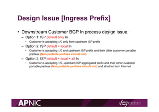 Design Issue [Ingress Prefix]
•  Downstream Customer BGP In process design issue:
–  Option 1: ISP default only In
•  Cust...