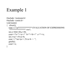 #include <iostream.h> #include <conio.h> void main() {  clrscr(); cout <<"\n************* EVALUATION OF EXPRESSIONS *************** \n\n"; int a=10,b=20,c=30; cout<<"a="<<a<<"  b="<<b<<"  c="<<c; int z=(a++)*c/a+b; cout <<"\nz=(a++ )*c/a+b  =  "; getch(); cout<<z; } Example 1 