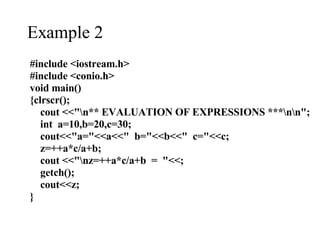 Example 2 #include <iostream.h> #include <conio.h> void main() {clrscr(); cout <<"\n** EVALUATION OF EXPRESSIONS ***\n\n"; int  a=10,b=20,c=30; cout<<"a="<<a<<"  b="<<b<<"  c="<<c; z=++a*c/a+b; cout <<"\nz=++a*c/a+b  =  "<<; getch(); cout<<z; } 