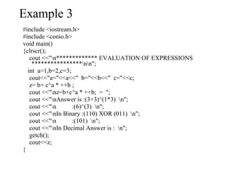 #include <iostream.h> #include <conio.h> void main() {clrscr(); cout <<"\n************* EVALUATION OF EXPRESSIONS ****************\n\n"; int  a=1,b=2,c=3; cout<<"a="<<a<<"  b="<<b<<"  c="<<c; z= b+ c^a * ++b ; cout <<"\nz=b+c^a * ++b;  =  "; cout <<"\nAnswer is :(3+3)^(1*3)  \n"; cout <<"\n  :(6)^(3)  \n"; cout <<"\nIn Binary :(110) XOR (011)  \n"; cout <<"\n  :(101)  \n"; cout <<"\nIn Decimal Answer is :  \n"; getch(); cout<<z; } Example 3 