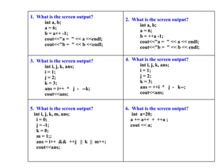6.  What is the screen output?   int  a=20; a += a++  +  ++a ; cout << a; 5.  What is the screen output?    int i, j, k, m, ans;      i = 0;      j = -1;      k = 0;      m = 1;;      ans = i++  &&  ++j   ||  k  ||  m++;      cout<<ans;  4.  What is the screen output?      int i, j, k, ans;      i = 1;      j = 2;      k = 3;      ans = ++i  *   j  -   k--;      cout<<ans; 3.  What is the screen output?      int i, j, k, ans;      i = 1;      j = 2;      k = 3;      ans = i++  *   j  -   --k;      cout<<ans; 2.  What is the screen output?      int a, b;      a = 6;      b = ++a -1;      cout<<"a =  " << a << endl;      cout<<"b =  " << b << endl; 1.  What is the screen output?      int a, b;      a = 6;      b = a++ -1;      cout<<"a =  " << a <<endl;      cout<<"b =  " << b <<endl;   