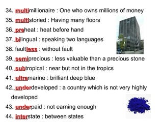34. multimillionaire : One who owns millions of money
multi
35. multistoried : Having many floors
multi
36. preheat : heat before hand
pre
37. bilingual : speaking two languages
bi
38. faultless : without fault
39. semiprecious : less valuable than a precious stone
semi
40. subtropical : near but not in the tropics
sub
41. ultramarine : brilliant deep blue
ultra
42. underdeveloped : a country which is not very highly
der
developed
43. underpaid : not earning enough
44. interstate : between states
inter

 
