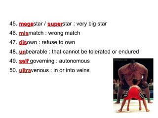 45. megastar / superstar : very big star
mega
super
46. mismatch : wrong match
mis
47. disown : refuse to own
dis
48. unbearable : that cannot be tolerated or endured
un
49. self governing : autonomous
50. ultravenous : in or into veins
ultra

 