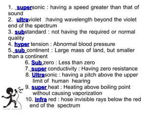 1. supersonic : having a speed greater than that of
super
sound
2. ultraviolet :having wavelength beyond the violet
ultra
end of the spectrum
3. substandard : not having the required or normal
sub
quality
4. hyper tension : Abnormal blood pressure
5. sub continent : Large mass of land, but smaller
than a continent
6. Sub zero : Less than zero
7. super conductivity : Having zero resistance
8. Ultrasonic : having a pitch above the upper
Ultra
limit of human hearing
9. super heat : Heating above boiling point
without causing vaporization
10. infra red : hose invisible rays below the red
end of the spectrum

 