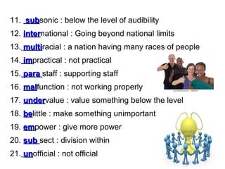 11. subsonic : below the level of audibility
sub
12. international : Going beyond national limits
inter
13. multiracial : a nation having many races of people
multi
14. impractical : not practical
im
15. para staff : supporting staff
16. malfunction : not working properly
mal
17. undervalue : value something below the level
under
18. belittle : make something unimportant
be
19. empower : give more power
em
20. sub sect : division within
21. unofficial : not official
un

 