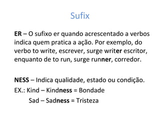 Sufix
ER – O sufixo er quando acrescentado a verbos
indica quem pratica a ação. Por exemplo, do
verbo to write, escrever, surge writer escritor,
enquanto de to run, surge runner, corredor.
NESS – Indica qualidade, estado ou condição.
EX.: Kind – Kindness = Bondade
Sad – Sadness = Tristeza
 