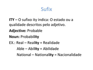 Sufix
ITY – O sufixo ity indica: O estado ou a
qualidade descritos pelo adjetivo.
Adjective: Probable
Noun: Probability
EX.: Real – Reality = Realidade
Able – Ability = Abilidade
National – Nationality = Nacionalidade
 