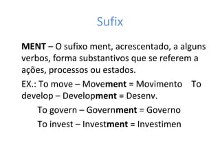 Sufix
MENT – O sufixo ment, acrescentado, a alguns
verbos, forma substantivos que se referem a
ações, processos ou estados.
EX.: To move – Movement = Movimento To
develop – Development = Desenv.
To govern – Government = Governo
To invest – Investment = Investimen
 