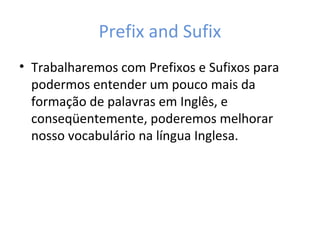Prefix and Sufix
• Trabalharemos com Prefixos e Sufixos para
podermos entender um pouco mais da
formação de palavras em Inglês, e
conseqüentemente, poderemos melhorar
nosso vocabulário na língua Inglesa.
 