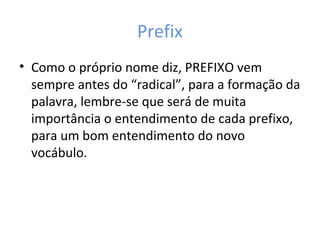 Prefix
• Como o próprio nome diz, PREFIXO vem
sempre antes do “radical”, para a formação da
palavra, lembre-se que será de muita
importância o entendimento de cada prefixo,
para um bom entendimento do novo
vocábulo.
 