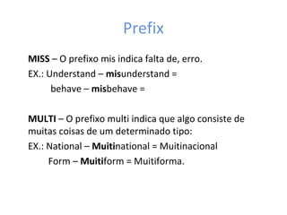 Prefix
MISS – O prefixo mis indica falta de, erro.
EX.: Understand – misunderstand =
behave – misbehave =
MULTI – O prefixo multi indica que algo consiste de
muitas coisas de um determinado tipo:
EX.: National – Muitinational = Muitinacional
Form – Muitiform = Muitiforma.
 