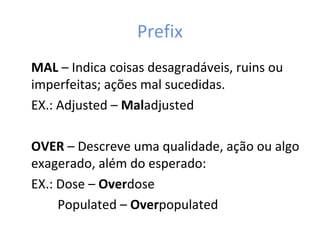 Prefix
MAL – Indica coisas desagradáveis, ruins ou
imperfeitas; ações mal sucedidas.
EX.: Adjusted – Maladjusted
OVER – Descreve uma qualidade, ação ou algo
exagerado, além do esperado:
EX.: Dose – Overdose
Populated – Overpopulated
 
