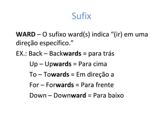 Sufix
WARD – O sufixo ward(s) indica “(ir) em uma
direção específico.”
EX.: Back – Backwards = para trás
Up – Upwards = Para cima
To – Towards = Em direção a
For – Forwards = Para frente
Down – Downward = Para baixo
 
