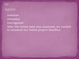 reassess  reemploy  reinvigorate  After the initial data was analyzed, we needed to reassess our initial project deadline. 