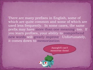 There are many prefixes in English, some of which are quite common and some of which are used less frequently.  In some cases, the same prefix may have  more than one meaning , too.  If you learn prefixes, your ability to  comprehend new words  will  greatly improve .  Unfortunately, it comes down to  memorization Aaargh!!I can’t memorise them! 