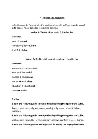 B. Suffixes and Adjectives


Adjectives can be formed with the addition of specific suffixes to verbs as well
as to nouns. Please consider the coming patterns.
                      Verb + Suffix (-ed, -ible, -able…) → Adjective
Examples:
want →wanted
reproduce→reproducible
drink→drinkable


                Noun + Suffix (-ic, -full, -ous, -less, -al, -y…) → Adjective
Examples:
atmosphere→ atmospheric
wonder → wonderful
courage→ courageous
motion → motionless
education→ educational
smoke→ smoky


Practice:
1. Turn the following verbs into adjectives by adding the appropriate suffix.
 break, cover, print, rely, eat, access, crack, justify, count, present, deliver,
challenge.
2. Turn the following verbs into adjectives by adding the appropriate suffix.
realize, note, move, like, predict, remedy, observe, comfort, discuss, change.
3. Turn the following nouns into adjectives by adding the appropriate suffix.
 