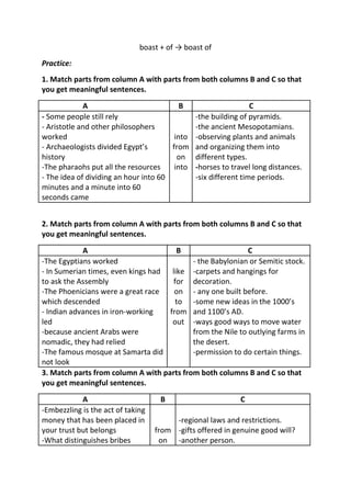 boast + of → boast of
Practice:
1. Match parts from column A with parts from both columns B and C so that
you get meaningful sentences.

             A                            B                    C
- Some people still rely                     -the building of pyramids.
- Aristotle and other philosophers           -the ancient Mesopotamians.
worked                                  into -observing plants and animals
- Archaeologists divided Egypt’s       from and organizing them into
history                                  on different types.
-The pharaohs put all the resources     into -horses to travel long distances.
- The idea of dividing an hour into 60       -six different time periods.
minutes and a minute into 60
seconds came


2. Match parts from column A with parts from both columns B and C so that
you get meaningful sentences.
            A                         B                     C
-The Egyptians worked                      - the Babylonian or Semitic stock.
- In Sumerian times, even kings had like -carpets and hangings for
to ask the Assembly                  for decoration.
-The Phoenicians were a great race   on - any one built before.
which descended                       to -some new ideas in the 1000’s
- Indian advances in iron-working   from and 1100’s AD.
led                                  out -ways good ways to move water
-because ancient Arabs were                from the Nile to outlying farms in
nomadic, they had relied                   the desert.
-The famous mosque at Samarta did          -permission to do certain things.
not look
3. Match parts from column A with parts from both columns B and C so that
you get meaningful sentences.
            A                       B                       C
-Embezzling is the act of taking
money that has been placed in           -regional laws and restrictions.
your trust but belongs             from -gifts offered in genuine good will?
-What distinguishes bribes          on -another person.
 