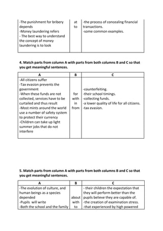 -The punishment for bribery       at    -the process of concealing financial
depends                           to    transactions.
-Money laundering refers                -some common examples.
- The best way to understand
the concept of money
laundering is to look



4. Match parts from column A with parts from both columns B and C so that
you get meaningful sentences.
              A                   B                         C
-All citizens suffer
-Tax evasion prevents the
government                            -counterfeiting.
-When these funds are not         for -their school timings.
collected, services have to be   with -collecting funds.
curtailed and thus result          in -a lower quality of life for all citizens.
-Most mints around the world     from -tax evasion.
use a number of safety system
to protect their currency
-Children can take up light
summer jobs that do not
interfere




5. Match parts from column A with parts from both columns B and C so that
you get meaningful sentences.

             A                    B                       C
-The evolution of culture, and        - their children the expectation that
human beings as a species             they will perform better than the
depended                        about pupils believe they are capable of.
-Pupils will write               with -the creation of examination stress.
-Both the school and the family   to  -that experienced by high powered
 