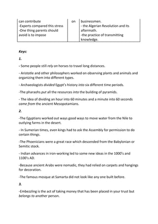 can contribute                      on     businessmen.
-Experts compared this stress              - the Algerian Revolution and its
-One thing parents should                  aftermath.
avoid is to impose                         -the practice of transmitting
                                           knowledge.


Keys:
1.
- Some people still rely on horses to travel long distances.
- Aristotle and other philosophers worked on observing plants and animals and
organizing them into different types.
- Archaeologists divided Egypt’s history into six different time periods.
-The pharaohs put all the resources into the building of pyramids.
- The idea of dividing an hour into 60 minutes and a minute into 60 seconds
came from the ancient Mesopotamians.
2.
-The Egyptians worked out ways good ways to move water from the Nile to
outlying farms in the desert.
- In Sumerian times, even kings had to ask the Assembly for permission to do
certain things.
-The Phoenicians were a great race which descended from the Babylonian or
Semitic stock.
- Indian advances in iron-working led to some new ideas in the 1000’s and
1100’s AD.
-Because ancient Arabs were nomadic, they had relied on carpets and hangings
for decoration.
-The famous mosque at Samarta did not look like any one built before.
3.
-Embezzling is the act of taking money that has been placed in your trust but
belongs to another person.
 