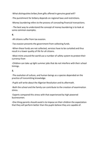 -What distinguishes bribes from gifts offered in genuine good will?
-The punishment for bribery depends on regional laws and restrictions.
-Money laundering refers to the process of concealing financial transactions.
- The best way to understand the concept of money laundering is to look at
some common examples.
4.
-All citizens suffer from tax evasion.
-Tax evasion prevents the government from collecting funds.
-When these funds are not collected, services have to be curtailed and thus
result in a lower quality of life for all citizens.
-Most mints around the world use a number of safety system to protect their
currency from
-Children can take up light summer jobs that do not interfere with their school
timings.
5.
-The evolution of culture, and human beings as a species depended on the
practice of transmitting knowledge.
-Pupils will write about the Algerian Revolution and its aftermath.
-Both the school and the family can contribute to the creation of examination
stress.
-Experts compared this stress with that experienced by high powered
businessmen.
-One thing parents should avoid is to impose on their children the expectation
that they will perform better than the pupils believe they are capable of.
 