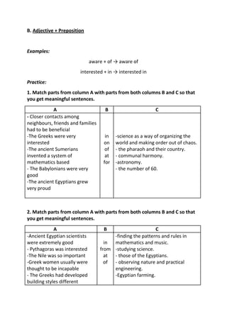 B. Adjective + Preposition


Examples:
                               aware + of → aware of
                        interested + in → interested in
Practice:
1. Match parts from column A with parts from both columns B and C so that
you get meaningful sentences.

             A                       B                      C
- Closer contacts among
neighbours, friends and families
had to be beneficial
-The Greeks were very                 in   -science as a way of organizing the
interested                           on    world and making order out of chaos.
-The ancient Sumerians                of   - the pharaoh and their country.
invented a system of                  at   - communal harmony.
mathematics based                    for   -astronomy.
- The Babylonians were very                - the number of 60.
good
-The ancient Egyptians grew
very proud



2. Match parts from column A with parts from both columns B and C so that
you get meaningful sentences.

             A                       B                     C
-Ancient Egyptian scientists            -finding the patterns and rules in
were extremely good                  in mathematics and music.
- Pythagoras was interested        from -studying science.
-The Nile was so important           at - those of the Egyptians.
-Greek women usually were            of - observing nature and practical
thought to be incapable                 engineering.
- The Greeks had developed              -Egyptian farming.
building styles different
 
