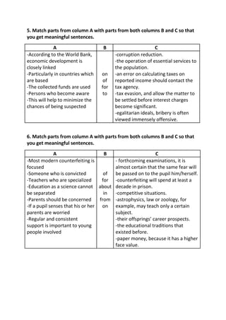 5. Match parts from column A with parts from both columns B and C so that
you get meaningful sentences.

              A                    B                         C
-According to the World Bank,            -corruption reduction.
economic development is                  -the operation of essential services to
closely linked                           the population.
-Particularly in countries which   on    -an error on calculating taxes on
are based                           of   reported income should contact the
-The collected funds are used      for   tax agency.
-Persons who become aware           to   -tax evasion, and allow the matter to
-This will help to minimize the          be settled before interest charges
chances of being suspected               become significant.
                                         -egalitarian ideals, bribery is often
                                         viewed immensely offensive.


6. Match parts from column A with parts from both columns B and C so that
you get meaningful sentences.

              A                      B                      C
-Most modern counterfeiting is          - forthcoming examinations, it is
focused                                 almost certain that the same fear will
-Someone who is convicted            of be passed on to the pupil him/herself.
-Teachers who are specialized       for -counterfeiting will spend at least a
-Education as a science cannot about decade in prison.
be separated                         in -competitive situations.
-Parents should be concerned       from -astrophysics, law or zoology, for
-If a pupil senses that his or her on example, may teach only a certain
parents are worried                     subject.
-Regular and consistent                 -their offsprings’ career prospects.
support is important to young           -the educational traditions that
people involved                         existed before.
                                        -paper money, because it has a higher
                                        face value.
 