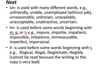 Next

• Un- is used with many different words, e.g.,
unfriendly, unable, unemployed (without job),
unreasonable, unknown, unavailable,
unacceptable, unattractive, uncertain.
• Im- is used before some words beginning with
m, p, or b e.g., impure, impolite, impatient,
impossible, imbalance, immeasurable,
imperfect, impersonal.
• Il- is used before some words beginning with l,
e.g., illogical, illegal, illegitimate, illegible
(cannot be read because the writing or the
copy is very bad)

 