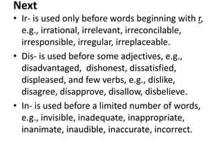 Next
• Ir- is used only before words beginning with r,
e.g., irrational, irrelevant, irreconcilable,
irresponsible, irregular, irreplaceable.
• Dis- is used before some adjectives, e.g.,
disadvantaged, dishonest, dissatisfied,
displeased, and few verbs, e.g., dislike,
disagree, disapprove, disallow, disbelieve.
• In- is used before a limited number of words,
e.g., invisible, inadequate, inappropriate,
inanimate, inaudible, inaccurate, incorrect.

 