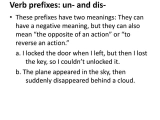 Verb prefixes: un- and dis• These prefixes have two meanings: They can
have a negative meaning, but they can also
mean “the opposite of an action” or “to
reverse an action.”
a. I locked the door when I left, but then I lost
the key, so I couldn’t unlocked it.
b. The plane appeared in the sky, then
suddenly disappeared behind a cloud.

 