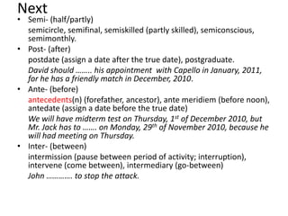 Next

• Semi- (half/partly)
semicircle, semifinal, semiskilled (partly skilled), semiconscious,
semimonthly.
• Post- (after)
postdate (assign a date after the true date), postgraduate.
David should …….. his appointment with Capello in January, 2011,
for he has a friendly match in December, 2010.
• Ante- (before)
antecedents(n) (forefather, ancestor), ante meridiem (before noon),
antedate (assign a date before the true date)
We will have midterm test on Thursday, 1st of December 2010, but
Mr. Jack has to ……. on Monday, 29th of November 2010, because he
will had meeting on Thursday.
• Inter- (between)
intermission (pause between period of activity; interruption),
intervene (come between), intermediary (go-between)
John …………. to stop the attack.

 
