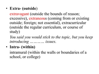 • Extra- (outside)
extravagant (outside the bounds of reason;
excessive), extraneous (coming from or existing
outside; foreign; not essential), extracurricular
(outside the regular curriculum, or course of
study)
You said you would stick to the topic, but you keep
introducing ………… issues.
• Intra- (within)
intramural (within the walls or boundaries of a
school, or college)

 